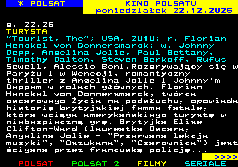 331.2 * POLSAT KINO POLSATU poniedzia�ek 22.12.2025 g. 22.25 TURYSTA  Tourist, The ; USA, 2010; r. Florian Henckel von Donnersmarck; w. Johnny Depp, Angelina Jolie, Paul Bettany, Timothy Dalton, Steven Berkoff, Rufus Sewell, Alessio Boni.Rozgrywaj�cy si� w Pary�u i w Wenecji, romantyczny thriller z Angelin� Jolie i Johnny m Deppem w rolach g��wnych. Florian Henckel von Donnersmarck, tw�rca oscarowego �ycia na pods�uchu, opowiada histori� brytyjskiej femme fatale, kt�ra wci�ga ameryka�skiego turyst� w niebezpieczn� gr�. Brytyjka Elise Clifton-Ward (laureatka Oscara, Angelina Jolie -  Przerwana lekcja muzyki ,  Oszukana ,  Czarownica ) jest �cigana przez francusk� policj�...     