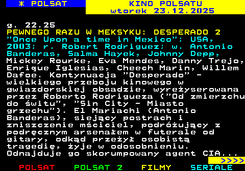 332.2 * POLSAT KINO POLSATU wtorek 23.12.2025 g. 22.25 PEWNEGO RAZU W MEKSYKU: DESPERADO 2  Once Upon a time in Mexico ; USA, 2003; r. Robert Rodriguez; w. Antonio Banderas, Salma Hayek, Johnny Depp, Mickey Rourke, Eva Mendes, Danny Trejo, Enrique Iglesias, Cheech Marin, Willem Dafoe. Kontynuacja  Desperado  - wielkiego przeboju kinowego w gwiazdorskiej obsadzie, wyre�yserowana przez Roberto Rodrigueza ( Od zmierzchu do �witu ,  Sin City - Miasto grzechu ). El Mariachi (Antonio Banderas), siej�cy postrach i zniszczenie m�ciciel, podr�uj�cy z podr�cznym arsena�em w futerale od gitary, odk�d prze�y� osobist� tragedi�, �yje w odosobnieniu. Odnajduje go skorumpowany agent CIA...     