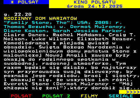 333.2 * POLSAT KINO POLSATU �roda 24.12.2025 g. 22.20 RODZINNY DOM WARIAT�W  Family Stone, The ; USA, 2005; r. Thomas Bezucha; w. Dermot Mulroney, Diane Keaton, Sarah Jessica Parker, Claire Danes, Rachel McAdams, Craig T. Nelson, Luke Wilson, Elizabeth Reaser. Komediodramat z plejad� gwiazd w obsadzie. �wi�ta Bo�ego Narodzenia w wielopokoleniowym domu pa�stwa Stone z malowniczej Nowej Anglii zawsze by�y okazj� do rodzinnego spotkania w swobodnej, radosnej atmosferze. Tym razem b�dzie si� dzia�o, bo najstarszy syn przyprowadza swoj� dziewczyn�, by pozna�a jego rodzic�w, braci i siostry, i okazuje si�, �e wszystko ich r�ni. Everett Stone (Dermot Mulroney -  M�j ch�opak si� �eni ),kt�ry dorobi� si�...     