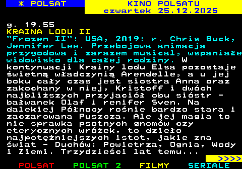 334.1 * POLSAT KINO POLSATU czwartek 25.12.2025 g. 19.55 KRAINA LODU II  Frozen II ; USA, 2019; r. Chris Buck, Jennifer Lee. Przebojowa animacja przygodowa i zarazem musical, wspania�e widowisko dla ca�ej rodziny. W kontynuacji Krainy lodu Elsa pozostaje �wietn� w�adczyni� Arendelle, a u jej boku ca�y czas jest siostra Anna oraz zakochany w niej, Kristoff i dw�ch najbli�szych przyjaci� obu si�str - ba�wanek Olaf i renifer Sven. Na dalekiej P�nocy ro�nie bardzo stara i zaczarowana Puszcza. Ale jej magia to nie sprawka psotnych gnom�w czy eterycznych wr�ek, to dzie�o najpot�niejszych istot, jakie zna �wiat - Duch�w: Powietrza, Ognia, Wody i Ziemi. Trzydzie�ci lat temu...     