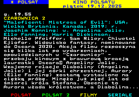 335.1 * POLSAT KINO POLSATU pi�tek 19.12.2025 g. 19.55 CZAROWNICA 2  Maleficent: Mistress of Evil ; USA, Wielka Brytania, Kanada, 2019; r. Joachim Ronning; w. Angelina Jolie, Elle Fanning, Harris Dickinson, Michelle Pfeiffer, Sam Riley, Chiwetel Ejiofor. Widowisko fantasy, nominowane do Oscara 2020. Akcja filmu rozpoczyna si� kilka lat po wydarzeniach, opowiedzianych w  Czarownicy  - przeboju kinowym z brawurow� kreacj� laureatki Oscara� Angeliny Jolie. Wzajemne relacje Diaboliny (Angelina Jolie) i jej c�rki chrzestnej, Aurory (Elle Fanning) zostan� wystawione na ci�k� pr�b�. Min�o ju� pi�� lat od �mierci kr�la Stefana. Obecnie to Aurora w�ada kr�lestwem, a Diabolina...