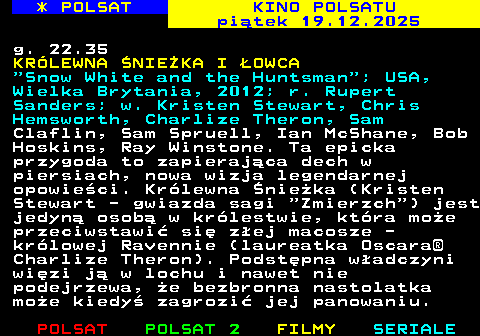 335.2 * POLSAT KINO POLSATU pi�tek 19.12.2025 g. 22.35 KR�LEWNA �NIE�KA I �OWCA  Snow White and the Huntsman ; USA, Wielka Brytania, 2012; r. Rupert Sanders; w. Kristen Stewart, Chris Hemsworth, Charlize Theron, Sam Claflin, Sam Spruell, Ian McShane, Bob Hoskins, Ray Winstone. Ta epicka przygoda to zapieraj�ca dech w piersiach, nowa wizja legendarnej opowie�ci. Kr�lewna �nie�ka (Kristen Stewart - gwiazda sagi  Zmierzch ) jest jedyn� osob� w kr�lestwie, kt�ra mo�e przeciwstawi� si� z�ej macosze - kr�lowej Ravennie (laureatka Oscara� Charlize Theron). Podst�pna w�adczyni wi�zi j� w lochu i nawet nie podejrzewa, �e bezbronna nastolatka mo�e kiedy� zagrozi� jej panowaniu.