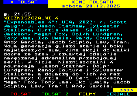 336.1 * POLSAT KINO POLSATU sobota 20.12.2025 g. 21.55 NIEZNISZCZALNI 4  Expendables 4 ; USA, 2023; r. Scott Waugh; w. Jason Statham, Sylvester Stallone, Curtis James 50 Cent Jackson, Megan Fox, Dolph Lundgren, Tony Jaa, Iko Uwais, Randy Couture, Andy Garcia, Jacob Scipio, Levy Tran. Nowa generacja gwiazd stanie u boku najwi�kszych s�aw kina akcji do walki dobra ze z�em w czwartej ods�onie nap�dzanej adrenalin� przebojowej serii. W hicie Niezniszczalni 4 powracaj�: Jason Statham, Dolph Lundgren, Randy Couture i Sylvester Stallone, a do��cz� do nich po raz pierwszy: Curtis 50 Cent Jackson, Megan Fox, Tony Jaa, Iko Uwais, Jacob Scipio, Levy Tran i Andy Garcia.     