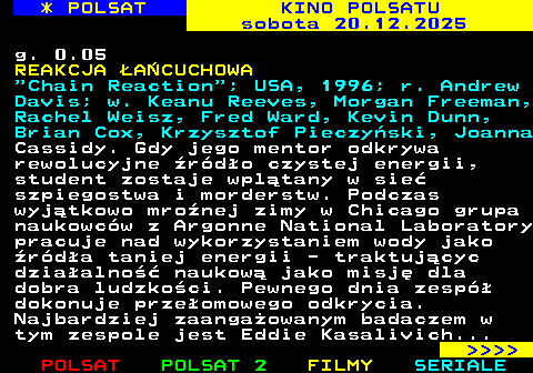 336.2 * POLSAT KINO POLSATU sobota 20.12.2025 g. 0.05 REAKCJA �A�CUCHOWA  Chain Reaction ; USA, 1996; r. Andrew Davis; w. Keanu Reeves, Morgan Freeman, Rachel Weisz, Fred Ward, Kevin Dunn, Brian Cox, Krzysztof Pieczy�ski, Joanna Cassidy. Gdy jego mentor odkrywa rewolucyjne �r�d�o czystej energii, student zostaje wpl�tany w sie� szpiegostwa i morderstw. Podczas wyj�tkowo mro�nej zimy w Chicago grupa naukowc�w z Argonne National Laboratory pracuje nad wykorzystaniem wody jako �r�d�a taniej energii - traktuj�cyc dzia�alno�� naukow� jako misj� dla dobra ludzko�ci. Pewnego dnia zesp� dokonuje prze�omowego odkrycia. Najbardziej zaanga�owanym badaczem w tym zespole jest Eddie Kasalivich...     