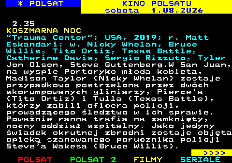 336.3 * POLSAT KINO POLSATU sobota 1.08.2026 2.35 KOSZMARNA NOC  Trauma Center ; USA, 2019; r. Matt Eskandari; w. Nicky Whelan, Bruce Willis, Tito Ortiz, Texas Battle, Catherine Davis, Sergio Rizzuto, Tyler Jon Olson, Steve Guttenberg.W San Juan, na wyspie Portoryko m�oda kobieta, Madison Taylor (Nicky Whelan) zostaje przypadkowo postrzelona przez dw�ch skorumpowanych gliniarzy, Pierce a (Tito Ortiz) i Tulla (Texas Battle), kt�rzy zabili oficera policji, prowadz�cego �ledztwo w ich sprawie. Powa�nie ranna trafia na zamkni�ty, nocny oddzia� szpitalny. Jako jedyny �wiadek okrutnej zbrodni zostaje obj�ta opiek� szanowanego porucznika policji Steve a Wakesa (Bruce Willis).     