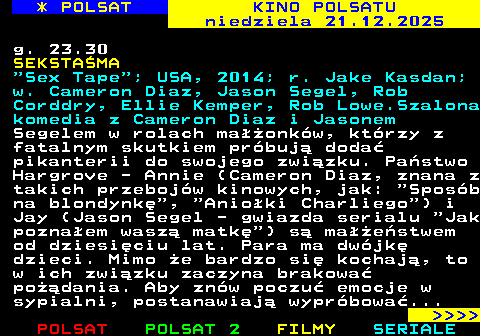 337.2 * POLSAT KINO POLSATU niedziela 21.12.2025 g. 23.30 SEKSTA�MA  Sex Tape ; USA, 2014; r. Jake Kasdan; w. Cameron Diaz, Jason Segel, Rob Corddry, Ellie Kemper, Rob Lowe.Szalona komedia z Cameron Diaz i Jasonem Segelem w rolach ma��onk�w, kt�rzy z fatalnym skutkiem pr�buj� doda� pikanterii do swojego zwi�zku. Pa�stwo Hargrove - Annie (Cameron Diaz, znana z takich przeboj�w kinowych, jak:  Spos�b na blondynk� ,  Anio�ki Charliego ) i Jay (Jason Segel - gwiazda serialu  Jak pozna�em wasz� matk� ) s� ma��e�stwem od dziesi�ciu lat. Para ma dw�jk� dzieci. Mimo �e bardzo si� kochaj�, to w ich zwi�zku zaczyna brakowa� po��dania. Aby zn�w poczu� emocje w sypialni, postanawiaj� wypr�bowa�...     