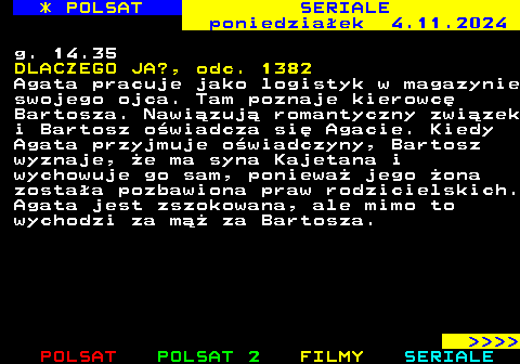 341.1 * POLSAT SERIALE poniedziaek 4.11.2024 g. 14.35 DLACZEGO JA?, odc. 1382 Agata pracuje jako logistyk w magazynie swojego ojca. Tam poznaje kierowc Bartosza. Nawizuj romantyczny zwizek i Bartosz owiadcza si Agacie. Kiedy Agata przyjmuje owiadczyny, Bartosz wyznaje, e ma syna Kajetana i wychowuje go sam, poniewa jego ona zostaa pozbawiona praw rodzicielskich. Agata jest zszokowana, ale mimo to wychodzi za m za Bartosza.     