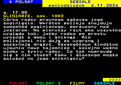 341.2 * POLSAT SERIALE poniedziaek 4.11.2024 g. 17.00 GLINIARZE, odc. 1002 Crka radcy prawnego zgasza jego zaginicie. Wkrtce policja znajduje samochd zaginionego, porzucony nad jeziorem. Na pierwszy rzut oka wszystko wyglda tak, jakby radca po prostu wyszed z domu i znikn. Ale policjanci nie daj za wygran i zaczynaj dry. Szczegowe ledztwo ujawnia nowe tajemnice i kolejne wane osoby w yciu radcy. Co tak naprawd si z nim stao? Komu i dlaczego mogo zalee na jego znikniciu?     