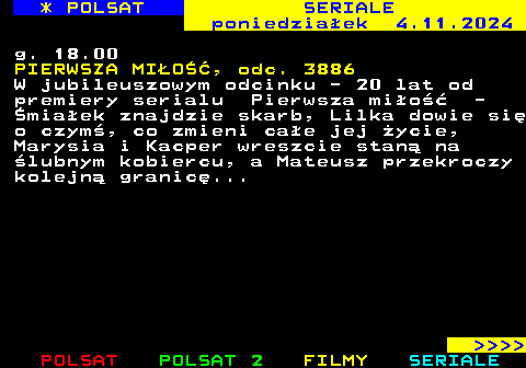 341.3 * POLSAT SERIALE poniedziaek 4.11.2024 g. 18.00 PIERWSZA MIO, odc. 3886 W jubileuszowym odcinku - 20 lat od premiery serialu Pierwsza mio - miaek znajdzie skarb, Lilka dowie si o czym, co zmieni cae jej ycie, Marysia i Kacper wreszcie stan na lubnym kobiercu, a Mateusz przekroczy kolejn granic...     