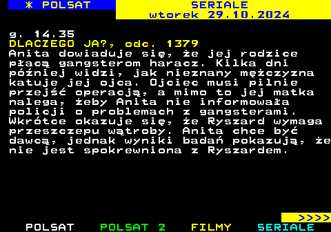 342.1 * POLSAT SERIALE wtorek 29.10.2024 g. 14.35 DLACZEGO JA?, odc. 1379 Anita dowiaduje si, e jej rodzice pac gangsterom haracz. Kilka dni pniej widzi, jak nieznany mczyzna katuje jej ojca. Ojciec musi pilnie przej operacj, a mimo to jej matka nalega, eby Anita nie informowaa policji o problemach z gangsterami. Wkrtce okazuje si, e Ryszard wymaga przeszczepu wtroby. Anita chce by dawc, jednak wyniki bada pokazuj, e nie jest spokrewniona z Ryszardem.     