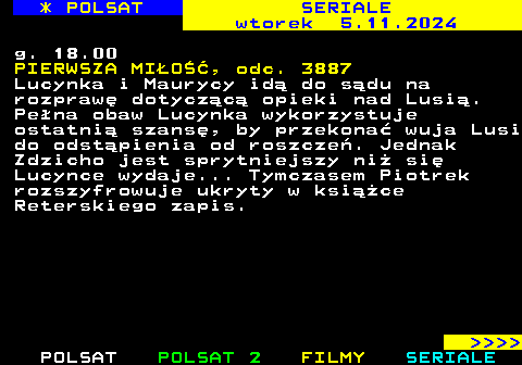 342.3 * POLSAT SERIALE wtorek 29.10.2024 g. 18.00 PIERWSZA MIO, odc. 3883 Bartek jest przekonany, e makabryczna prowokacja to sprawka miejscowych wyrostkw. Wyadowuje na nich ca swoj zo. Brat jednego z chopakw nie pozostaje mu duny. Tymczasem Mariolka zaczyna prac w wadlewskim sklepie i ju pierwszego dnia zawodzi. Wiktoria proponuje jej posad swojej najwikszej rywalce. Natomiast Alan zawizuje z Krystianem pakt, jako e czy ich niechlubna tajemnica.     