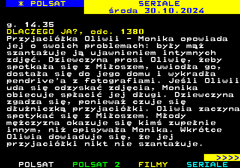 343.1 * POLSAT SERIALE roda 30.10.2024 g. 14.35 DLACZEGO JA?, odc. 1380 Przyjacika Oliwii - Monika opowiada jej o swoich problemach: byy m szantauje j ujawnieniem intymnych zdj. Dziewczyna prosi Oliwi, eby spotkaa si z Mioszem, uwioda go, dostaa si do jego domu i wykrada pendrive a z fotografiami. Jeli Oliwii uda si odzyska zdjcia, Monika obiecuje spaci jej dugi. Dziewczyna zgadza si, poniewa czuje si duniczk przyjaciki. Oliwia zaczyna spotyka si z Mioszem. Mody mczyzna okazuje si kim zupenie innym, ni opisywaa Monika. Wkrtce Oliwia dowiaduje si, e jej przyjaciki nikt nie szantauje.     