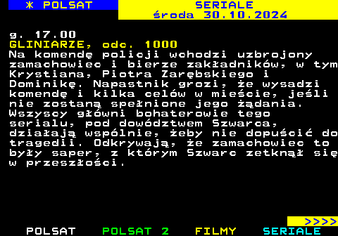 343.2 * POLSAT SERIALE roda 30.10.2024 g. 17.00 GLINIARZE, odc. 1000 Na komend policji wchodzi uzbrojony zamachowiec i bierze zakadnikw, w tym Krystiana, Piotra Zarbskiego i Dominik. Napastnik grozi, e wysadzi komend i kilka celw w miecie, jeli nie zostan spenione jego dania. Wszyscy gwni bohaterowie tego serialu, pod dowdztwem Szwarca, dziaaj wsplnie, eby nie dopuci do tragedii. Odkrywaj, e zamachowiec to byy saper, z ktrym Szwarc zetkn si w przeszoci.     