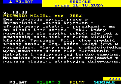 343.3 * POLSAT SERIALE roda 30.10.2024 g. 18.00 PIERWSZA MIO, odc. 3884 Ewa proponuje synowi prac w Barbarianie. Jednak Krystian - sfrustrowany ostatnimi porakami - ma na siebie inny pomys. Taki, ktry pozwoli mu si szybko odku, ale te z pewnoci sprowadzi na niego wielkie kopoty. Tymczasem Filip chce spdzi troch czasu z Ig, ktra wci jest w rozjazdach. Plany psuje mu wacicielka wynajmowanego przez nich mieszkania - natrtna i najwyraniej bardzo samotna. Natomiast Mateusz odwiea znajomo z poznan niedawno atrakcyjn dziewczyn.     