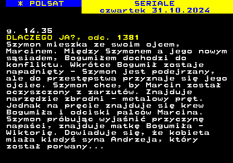 344.1 * POLSAT SERIALE czwartek 31.10.2024 g. 14.35 DLACZEGO JA?, odc. 1381 Szymon mieszka ze swoim ojcem, Marcinem. Midzy Szymonem a jego nowym ssiadem, Bogumiem dochodzi do konfliktu. Wkrtce Bogumi zostaje napadnity - Szymon jest podejrzany, ale do przestpstwa przyznaje si jego ojciec. Szymon chce, by Marcin zosta oczyszczony z zarzutw. Znajduje narzdzie zbrodni - metalowy prt. Jednak na prcie znajduje si krew Bogumia i odciski palcw Marcina. Szymon prbujc wyjani przyczyn napaci, znajduje matk Bogumia - Wiktori. Dowiaduje si, e kobieta miaa kiedy syna Andrzeja, ktry zosta porwany...