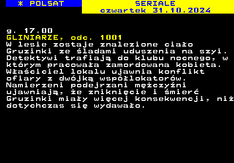 344.2 * POLSAT SERIALE czwartek 31.10.2024 g. 17.00 GLINIARZE, odc. 1001 W lesie zostaje znalezione ciao Gruzinki ze ladami uduszenia na szyi. Detektywi trafiaj do klubu nocnego, w ktrym pracowaa zamordowana kobieta. Waciciel lokalu ujawnia konflikt ofiary z dwjk wsplokatorw. Namierzeni podejrzani mczyni ujawniaj, e zniknicie i mier Gruzinki miay wicej konsekwencji, ni dotychczas si wydawao.