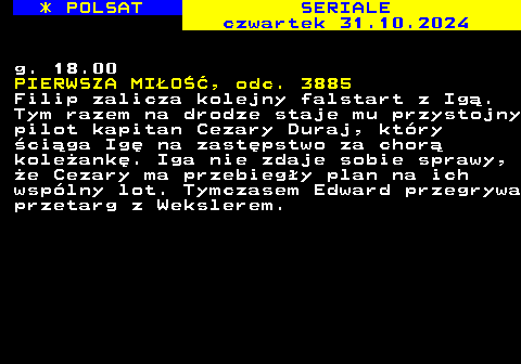 344.3 * POLSAT SERIALE czwartek 31.10.2024 g. 18.00 PIERWSZA MIO, odc. 3885 Filip zalicza kolejny falstart z Ig. Tym razem na drodze staje mu przystojny pilot kapitan Cezary Duraj, ktry ciga Ig na zastpstwo za chor koleank. Iga nie zdaje sobie sprawy, e Cezary ma przebiegy plan na ich wsplny lot. Tymczasem Edward przegrywa przetarg z Wekslerem.