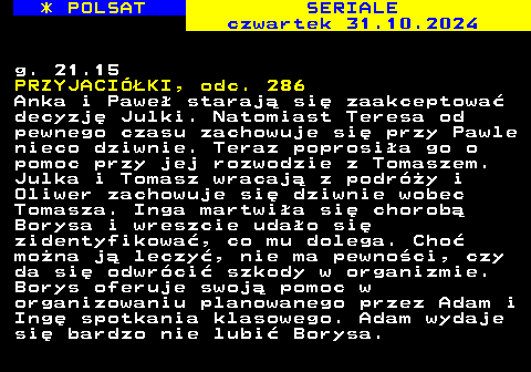 344.4 * POLSAT SERIALE czwartek 31.10.2024 g. 21.15 PRZYJACIӣKI, odc. 286 Anka i Pawe staraj si zaakceptowa decyzj Julki. Natomiast Teresa od pewnego czasu zachowuje si przy Pawle nieco dziwnie. Teraz poprosia go o pomoc przy jej rozwodzie z Tomaszem. Julka i Tomasz wracaj z podry i Oliwer zachowuje si dziwnie wobec Tomasza. Inga martwia si chorob Borysa i wreszcie udao si zidentyfikowa, co mu dolega. Cho mona j leczy, nie ma pewnoci, czy da si odwrci szkody w organizmie. Borys oferuje swoj pomoc w organizowaniu planowanego przez Adam i Ing spotkania klasowego. Adam wydaje si bardzo nie lubi Borysa.