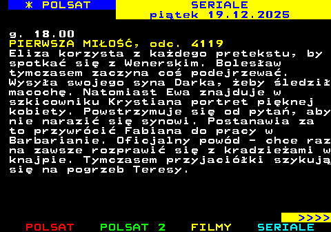 345.2 * POLSAT SERIALE pi�tek 19.12.2025 g. 18.00 PIERWSZA MI�O��, odc. 4119 Eliza korzysta z ka�dego pretekstu, by spotka� si� z Wenerskim. Boles�aw tymczasem zaczyna co� podejrzewa�. Wysy�a swojego syna Darka, �eby �ledzi� macoch�. Natomiast Ewa znajduje w szkicowniku Krystiana portret pi�knej kobiety. Powstrzymuje si� od pyta�, aby nie narazi� si� synowi. Postanawia za to przywr�ci� Fabiana do pracy w Barbarianie. Oficjalny pow�d - chce raz na zawsze rozprawi� si� z kradzie�ami w knajpie. Tymczasem przyjaci�ki szykuj� si� na pogrzeb Teresy.     