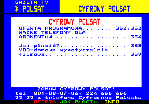 351.1 GAZETA TV * POLSAT CYFROWY POLSAT CYFROWY POLSAT OFERTA PROGRAMOWA........ 352,353 WANE TELEFONY DLA ABONENTW.................... 354 Jak paci?.................. 358 VOD-domowa wypoyczalnia filmowa...................... 359 ZAMW CYFROWY POLSAT! tel. 801-08-07-06, 224 666 666 22 22 z telefonu Cyfrowego Polsatu