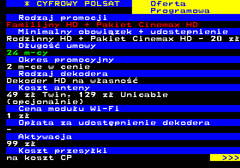 352.1 * CYFROWY POLSAT Oferta Programowa Rodzaj promocji Familijny HD + Pakiet Cinemax HD Minimalny obowizek + udostepnienie Rodzinny HD + Pakiet Cinemax HD - 20 z Dugo umowy 24 m-cy Okres promocyjny 2 m-ce w cenie Rodzaj dekodera Dekoder HD na wasno Koszt anteny 49 z Twin, 129 z Unicable (opcjonalnie) Cena moduu Wi-Fi 1 z Opata za udostpnienie dekodera - Aktywacja 99 z Koszt przesyki na koszt CP    