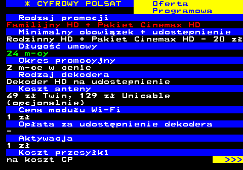 352.3 * CYFROWY POLSAT Oferta Programowa Rodzaj promocji Familijny HD + Pakiet Cinemax HD Minimalny obowizek + udostepnienie Rodzinny HD + Pakiet Cinemax HD - 20 z Dugo umowy 24 m-cy Okres promocyjny 2 m-ce w cenie Rodzaj dekodera Dekoder HD na udostepnienie Koszt anteny 49 z Twin, 129 z Unicable (opcjonalnie) Cena moduu Wi-Fi 1 z Opata za udostpnienie dekodera - Aktywacja 1 z Koszt przesyki na koszt CP    