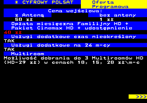 352.4 * CYFROWY POLSAT Oferta Programowa Cena wejciowa: z Anten bez anteny 50 z 1 z Opata miesiczna Familijny HD + Pakiet Cinemax HD + udostpnienie 40 z Usugi dodatkowe czas nieokrelony TAK Usugi dodatkowe na 24 m-cy TAK Multiroom Moliwo dobrania do 3 Multiroomw HD (HD-29 z) w cenach 10, 15, 20 z\m-c    