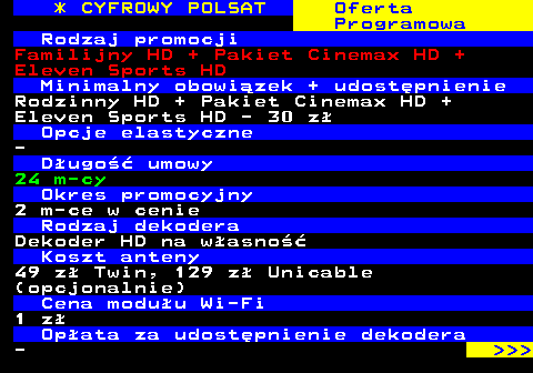 352.5 * CYFROWY POLSAT Oferta Programowa Rodzaj promocji Familijny HD + Pakiet Cinemax HD + Eleven Sports HD Minimalny obowizek + udostpnienie Rodzinny HD + Pakiet Cinemax HD + Eleven Sports HD - 30 z Opcje elastyczne - Dugo umowy 24 m-cy Okres promocyjny 2 m-ce w cenie Rodzaj dekodera Dekoder HD na wasno Koszt anteny 49 z Twin, 129 z Unicable (opcjonalnie) Cena moduu Wi-Fi 1 z Opata za udostpnienie dekodera -    