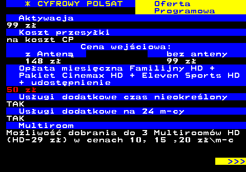 352.6 * CYFROWY POLSAT Oferta Programowa Aktywacja 99 z Koszt przesyki na koszt CP Cena wejciowa: z Anten bez anteny 148 z 99 z Opata miesiczna Familijny HD + Pakiet Cinemax HD + Eleven Sports HD + udostpnienie 50 z Usugi dodatkowe czas nieokrelony TAK Usugi dodatkowe na 24 m-cy TAK Multiroom Moliwo dobrania do 3 Multiroomw HD (HD-29 z) w cenach 10, 15 ,20 z\m-c    