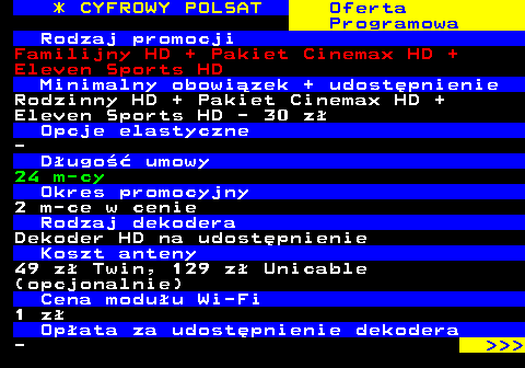 352.7 * CYFROWY POLSAT Oferta Programowa Rodzaj promocji Familijny HD + Pakiet Cinemax HD + Eleven Sports HD Minimalny obowizek + udostpnienie Rodzinny HD + Pakiet Cinemax HD + Eleven Sports HD - 30 z Opcje elastyczne - Dugo umowy 24 m-cy Okres promocyjny 2 m-ce w cenie Rodzaj dekodera Dekoder HD na udostpnienie Koszt anteny 49 z Twin, 129 z Unicable (opcjonalnie) Cena moduu Wi-Fi 1 z Opata za udostpnienie dekodera -    