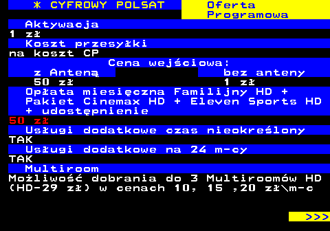 352.8 * CYFROWY POLSAT Oferta Programowa Aktywacja 1 z Koszt przesyki na koszt CP Cena wejciowa: z Anten bez anteny 50 z 1 z Opata miesiczna Familijny HD + Pakiet Cinemax HD + Eleven Sports HD + udostpnienie 50 z Usugi dodatkowe czas nieokrelony TAK Usugi dodatkowe na 24 m-cy TAK Multiroom Moliwo dobrania do 3 Multiroomw HD (HD-29 z) w cenach 10, 15 ,20 z\m-c    