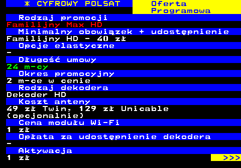 352.9 * CYFROWY POLSAT Oferta Programowa Rodzaj promocji Familijny Max HD Minimalny obowizek + udostpnienie Familijny HD - 40 z Opcje elastyczne - Dugo umowy 24 m-cy Okres promocyjny 2 m-ce w cenie Rodzaj dekodera Dekoder HD Koszt anteny 49 z Twin, 129 z Unicable (opcjonalnie) Cena moduu Wi-Fi 1 z Opata za udostpnienie dekodera - Aktywacja 1 z    