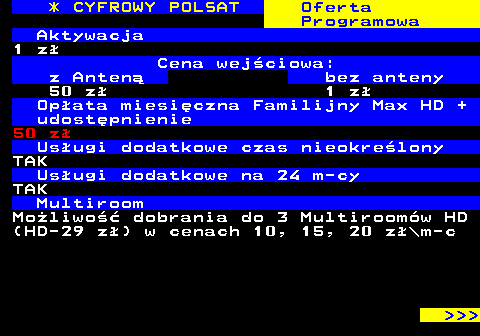 352.10 * CYFROWY POLSAT Oferta Programowa Aktywacja 1 z Cena wejciowa: z Anten bez anteny 50 z 1 z Opata miesiczna Familijny Max HD + udostpnienie 50 z Usugi dodatkowe czas nieokrelony TAK Usugi dodatkowe na 24 m-cy TAK Multiroom Moliwo dobrania do 3 Multiroomw HD (HD-29 z) w cenach 10, 15, 20 z\m-c    