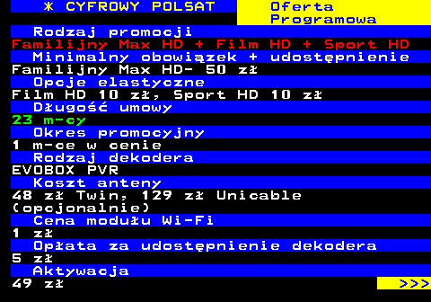 352.13 * CYFROWY POLSAT Oferta Programowa Rodzaj promocji Familijny Max HD + Film HD + Sport HD Minimalny obowizek + udostpnienie Familijny Max HD- 50 z Opcje elastyczne Film HD 10 z, Sport HD 10 z Dugo umowy 23 m-cy Okres promocyjny 1 m-ce w cenie Rodzaj dekodera EVOBOX PVR Koszt anteny 48 z Twin, 129 z Unicable (opcjonalnie) Cena moduu Wi-Fi 1 z Opata za udostpnienie dekodera 5 z Aktywacja 49 z    