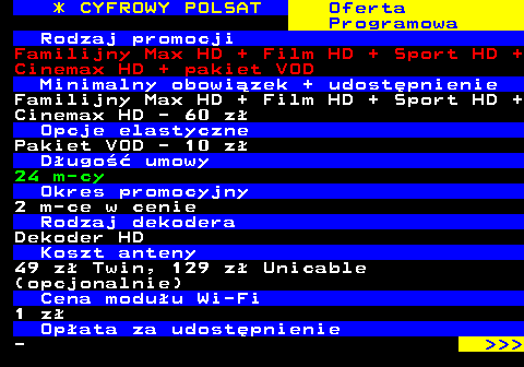 352.15 * CYFROWY POLSAT Oferta Programowa Rodzaj promocji Familijny Max HD + Film HD + Sport HD + Cinemax HD + pakiet VOD Minimalny obowizek + udostpnienie Familijny Max HD + Film HD + Sport HD + Cinemax HD - 60 z Opcje elastyczne Pakiet VOD - 10 z Dugo umowy 24 m-cy Okres promocyjny 2 m-ce w cenie Rodzaj dekodera Dekoder HD Koszt anteny 49 z Twin, 129 z Unicable (opcjonalnie) Cena moduu Wi-Fi 1 z Opata za udostpnienie -    