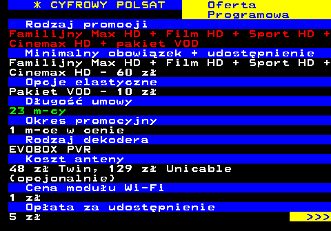 352.17 * CYFROWY POLSAT Oferta Programowa Rodzaj promocji Familijny Max HD + Film HD + Sport HD + Cinemax HD + pakiet VOD Minimalny obowizek + udostpnienie Familijny Max HD + Film HD + Sport HD + Cinemax HD - 60 z Opcje elastyczne Pakiet VOD - 10 z Dugo umowy 23 m-cy Okres promocyjny 1 m-ce w cenie Rodzaj dekodera EVOBOX PVR Koszt anteny 48 z Twin, 129 z Unicable (opcjonalnie) Cena moduu Wi-Fi 1 z Opata za udostpnienie 5 z    