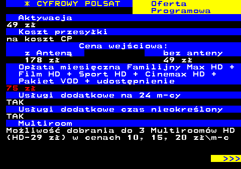 352.18 * CYFROWY POLSAT Oferta Programowa Aktywacja 49 z Koszt przesyki na koszt CP Cena wejciowa: z Anten bez anteny 178 z 49 z Opata miesiczna Familijny Max HD + Film HD + Sport HD + Cinemax HD + Pakiet VOD + udostpnienie 75 z Usugi dodatkowe na 24 m-cy TAK Usugi dodatkowe czas nieokrelony TAK Multiroom Moliwo dobrania do 3 Multiroomw HD (HD-29 z) w cenach 10, 15, 20 z\m-c    