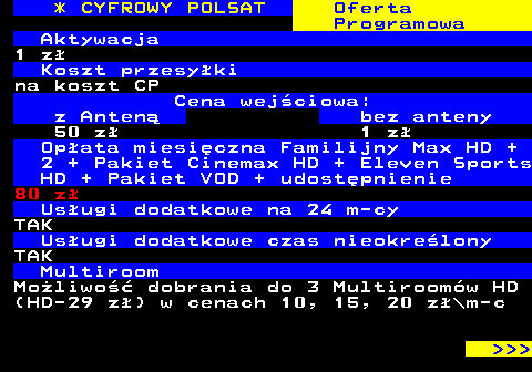 352.20 * CYFROWY POLSAT Oferta Programowa Aktywacja 1 z Koszt przesyki na koszt CP Cena wejciowa: z Anten bez anteny 50 z 1 z Opata miesiczna Familijny Max HD + 2 + Pakiet Cinemax HD + Eleven Sports HD + Pakiet VOD + udostpnienie 80 z Usugi dodatkowe na 24 m-cy TAK Usugi dodatkowe czas nieokrelony TAK Multiroom Moliwo dobrania do 3 Multiroomw HD (HD-29 z) w cenach 10, 15, 20 z\m-c    