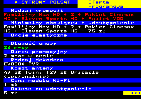 352.21 * CYFROWY POLSAT Oferta Programowa Rodzaj promocji Familijny Max HD + 2 + Pakiet Cinemax HD + Eleven Sports HD + Pakiet VOD Minimalny obowizek + udostpnienie Familijny Max HD + 2 + Pakiet Cinemax HD + Eleven Sports HD - 75 z Opcje elastyczne - Dugo umowy 24 m-cy Okres promocyjny 2 m-ce w cenie Rodzaj dekodera EVOBOX PVR Koszt anteny 49 z Twin, 129 z Unicable (opcjonalnie) Cena moduu Wi-Fi 1 z Opata za udostpnienie 5 z    
