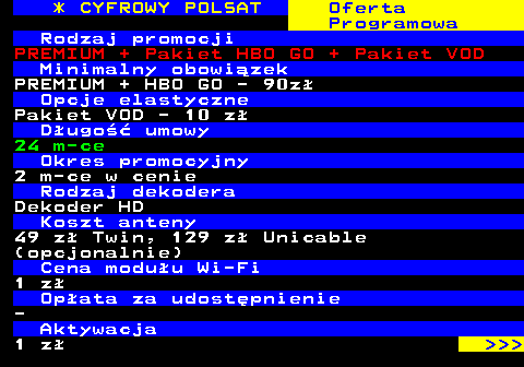 352.23 * CYFROWY POLSAT Oferta Programowa Rodzaj promocji PREMIUM + Pakiet HBO GO + Pakiet VOD Minimalny obowizek PREMIUM + HBO GO - 90z Opcje elastyczne Pakiet VOD - 10 z Dugo umowy 24 m-ce Okres promocyjny 2 m-ce w cenie Rodzaj dekodera Dekoder HD Koszt anteny 49 z Twin, 129 z Unicable (opcjonalnie) Cena moduu Wi-Fi 1 z Opata za udostpnienie - Aktywacja 1 z    