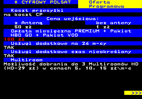 352.24 * CYFROWY POLSAT Oferta Programowa Koszt przesyki na koszt CP Cena wejciowa: z Anten bez anteny 50 z 1 z Opata miesiczna PREMIUM + Pakiet HBO GO + Pakiet VOD 100 z Usugi dodatkowe na 24 m-cy TAK Usugi dodatkowe czas nieokrelony TAK Multiroom Moliwo dobrania do 3 Multiroomw HD (HD-29 z) w cenach 5, 10, 15 z\m-c    