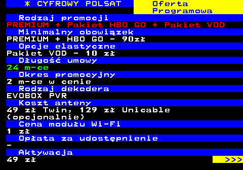 352.25 * CYFROWY POLSAT Oferta Programowa Rodzaj promocji PREMIUM + Pakiet HBO GO + Pakiet VOD Minimalny obowizek PREMIUM + HBO GO - 90z Opcje elastyczne Pakiet VOD - 10 z Dugo umowy 24 m-ce Okres promocyjny 2 m-ce w cenie Rodzaj dekodera EVOBOX PVR Koszt anteny 49 z Twin, 129 z Unicable (opcjonalnie) Cena moduu Wi-Fi 1 z Opata za udostpnienie - Aktywacja 49 z    