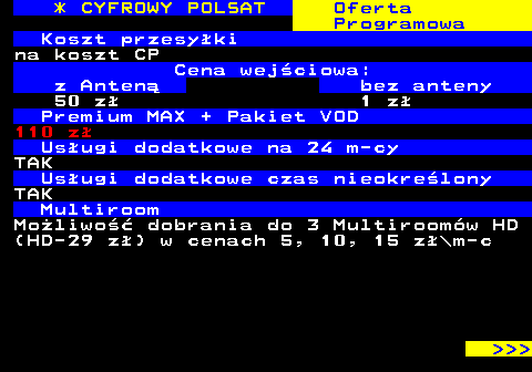 352.28 * CYFROWY POLSAT Oferta Programowa Koszt przesyki na koszt CP Cena wejciowa: z Anten bez anteny 50 z 1 z Premium MAX + Pakiet VOD 110 z Usugi dodatkowe na 24 m-cy TAK Usugi dodatkowe czas nieokrelony TAK Multiroom Moliwo dobrania do 3 Multiroomw HD (HD-29 z) w cenach 5, 10, 15 z\m-c    