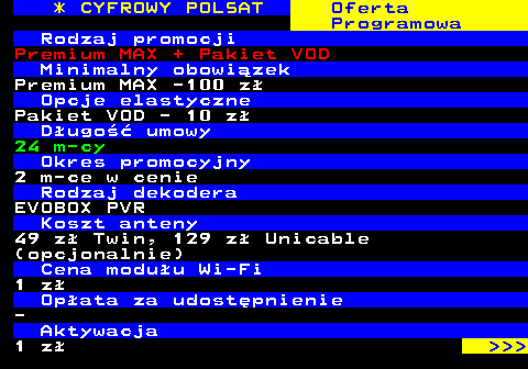 352.29 * CYFROWY POLSAT Oferta Programowa Rodzaj promocji Premium MAX + Pakiet VOD Minimalny obowizek Premium MAX -100 z Opcje elastyczne Pakiet VOD - 10 z Dugo umowy 24 m-cy Okres promocyjny 2 m-ce w cenie Rodzaj dekodera EVOBOX PVR Koszt anteny 49 z Twin, 129 z Unicable (opcjonalnie) Cena moduu Wi-Fi 1 z Opata za udostpnienie - Aktywacja 1 z    