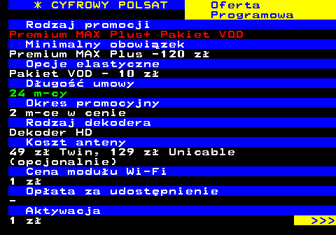 352.31 * CYFROWY POLSAT Oferta Programowa Rodzaj promocji Premium MAX Plus+ Pakiet VOD Minimalny obowizek Premium MAX Plus -120 z Opcje elastyczne Pakiet VOD - 10 z Dugo umowy 24 m-cy Okres promocyjny 2 m-ce w cenie Rodzaj dekodera Dekoder HD Koszt anteny 49 z Twin, 129 z Unicable (opcjonalnie) Cena moduu Wi-Fi 1 z Opata za udostpnienie - Aktywacja 1 z    