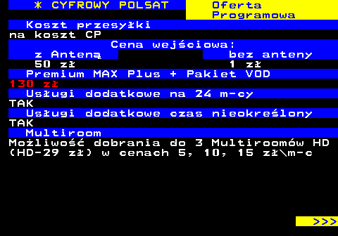 352.32 * CYFROWY POLSAT Oferta Programowa Koszt przesyki na koszt CP Cena wejciowa: z Anten bez anteny 50 z 1 z Premium MAX Plus + Pakiet VOD 130 z Usugi dodatkowe na 24 m-cy TAK Usugi dodatkowe czas nieokrelony TAK Multiroom Moliwo dobrania do 3 Multiroomw HD (HD-29 z) w cenach 5, 10, 15 z\m-c    