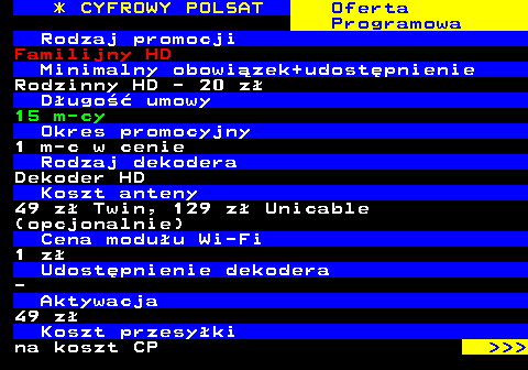 353.1 * CYFROWY POLSAT Oferta Programowa Rodzaj promocji Familijny HD Minimalny obowizek+udostpnienie Rodzinny HD - 20 z Dugo umowy 15 m-cy Okres promocyjny 1 m-c w cenie Rodzaj dekodera Dekoder HD Koszt anteny 49 z Twin, 129 z Unicable (opcjonalnie) Cena moduu Wi-Fi 1 z Udostpnienie dekodera - Aktywacja 49 z Koszt przesyki na koszt CP    