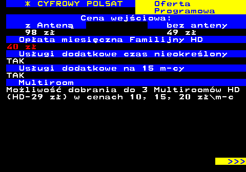 353.2 * CYFROWY POLSAT Oferta Programowa Cena wejciowa: z Anten bez anteny 98 z 49 z Opata miesiczna Familijny HD 40 z Usugi dodatkowe czas nieokrelony TAK Usugi dodatkowe na 15 m-cy TAK Multiroom Moliwo dobrania do 3 Multiroomw HD (HD-29 z) w cenach 10, 15, 20 z\m-c    