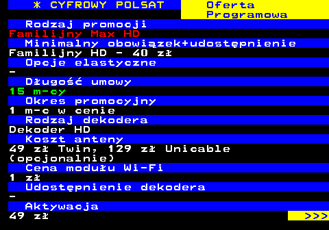 353.3 * CYFROWY POLSAT Oferta Programowa Rodzaj promocji Familijny Max HD Minimalny obowizek+udostpnienie Familijny HD - 40 z Opcje elastyczne - Dugo umowy 15 m-cy Okres promocyjny 1 m-c w cenie Rodzaj dekodera Dekoder HD Koszt anteny 49 z Twin, 129 z Unicable (opcjonalnie) Cena moduu Wi-Fi 1 z Udostpnienie dekodera - Aktywacja 49 z    