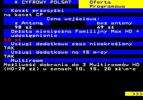 353.4 * CYFROWY POLSAT Oferta Programowa Koszt przesyki na koszt CP Cena wejciowa: z Anten bez anteny 98 z 49 z Opata miesiczna Familijny Max HD + udostpnienie 50 z Usugi dodatkowe czas nieokrelony TAK Usugi dodatkowe na 15 m-cy TAK Multiroom Moliwo dobrania do 3 Multiroomw HD (HD-29 z) w cenach 10, 15, 20 z\m-c    